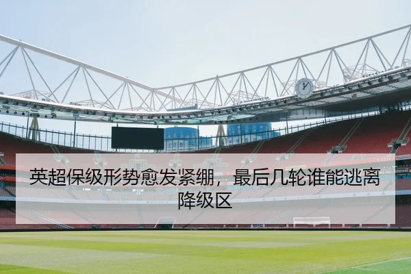 英超保级形势愈发紧绷，最后几轮谁能逃离降级区